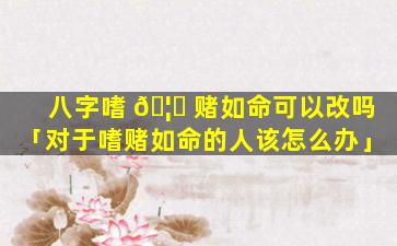 八字嗜 🦁 赌如命可以改吗「对于嗜赌如命的人该怎么办」